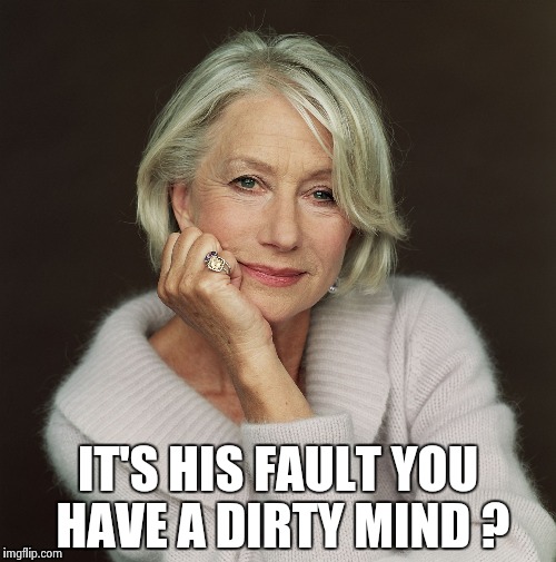 Helen Mirren | IT'S HIS FAULT YOU HAVE A DIRTY MIND ? | image tagged in helen mirren | made w/ Imgflip meme maker