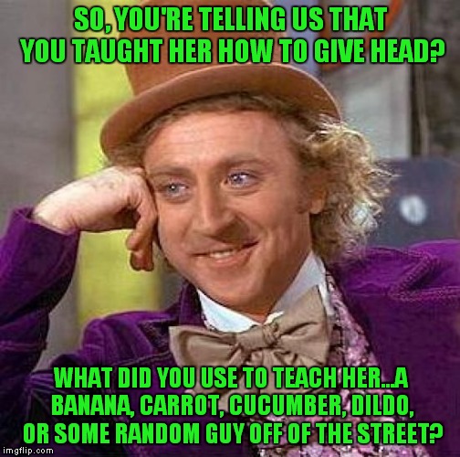 Creepy Condescending Wonka Meme | SO, YOU'RE TELLING US THAT YOU TAUGHT HER HOW TO GIVE HEAD? WHAT DID YOU USE TO TEACH HER...A BANANA, CARROT, CUCUMBER, D**DO, OR SOME RANDO | image tagged in memes,creepy condescending wonka | made w/ Imgflip meme maker