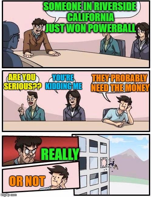 OF COURSE someone from Riverside, California won!  lol . .  because why not?? | SOMEONE IN RIVERSIDE CALIFORNIA JUST WON POWERBALL; THEY PROBABLY NEED THE MONEY; ARE YOU SERIOUS?? YOU'RE KIDDING ME; REALLY; OR NOT | image tagged in memes,boardroom meeting suggestion | made w/ Imgflip meme maker