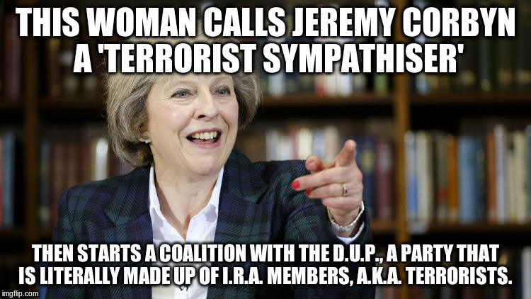 Teresa may | THIS WOMAN CALLS JEREMY CORBYN A 'TERRORIST SYMPATHISER'; THEN STARTS A COALITION WITH THE D.U.P., A PARTY THAT IS LITERALLY MADE UP OF I.R.A. MEMBERS, A.K.A. TERRORISTS. | image tagged in teresa may | made w/ Imgflip meme maker
