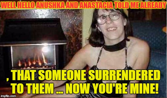 WELL HELLO ANUSHKA AND ANASTACIA TOLD ME ALREADY , THAT SOMEONE SURRENDERED TO THEM ... NOW YOU'RE MINE! | made w/ Imgflip meme maker