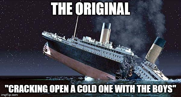Titanic | THE ORIGINAL; "CRACKING OPEN A COLD ONE WITH THE BOYS" | image tagged in titanic | made w/ Imgflip meme maker