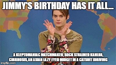 Stefan snl | JIMMY'S BIRTHDAY HAS IT ALL... A KLEPTOMANIAC MATCHMAKER, SOCK STRAINED KAHLUA, CIRRHOSIS, AN ASIAN LAZY EYED MIDGET IN A CATSUIT (DRIVING | image tagged in stefan snl | made w/ Imgflip meme maker