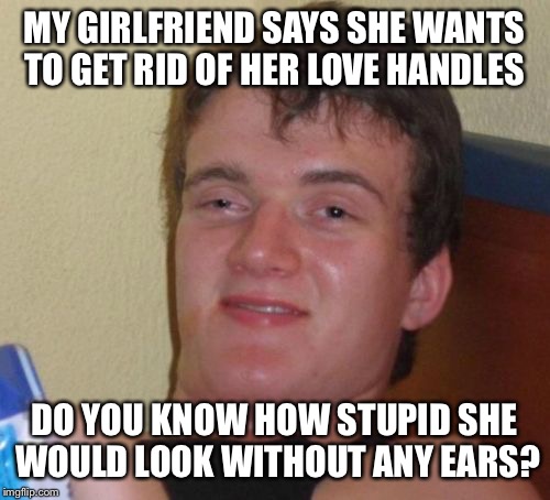 Hold on  | MY GIRLFRIEND SAYS SHE WANTS TO GET RID OF HER LOVE HANDLES; DO YOU KNOW HOW STUPID SHE WOULD LOOK WITHOUT ANY EARS? | image tagged in memes,10 guy,funny | made w/ Imgflip meme maker