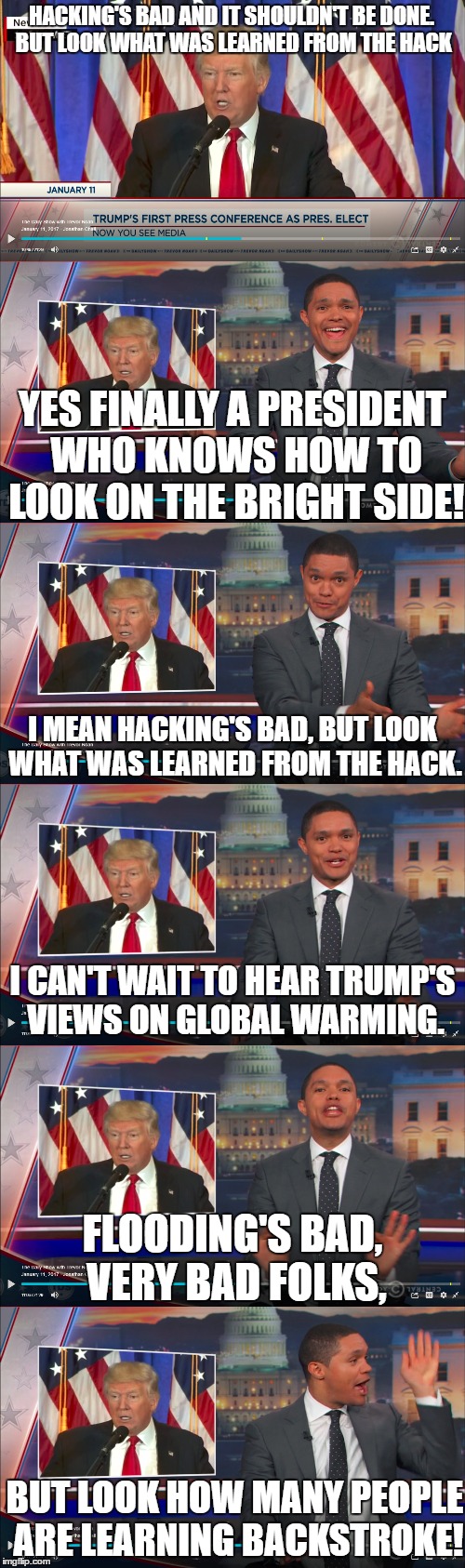 HACKING'S BAD AND IT SHOULDN'T BE DONE. BUT LOOK WHAT WAS LEARNED FROM THE HACK; YES FINALLY A PRESIDENT WHO KNOWS HOW TO LOOK ON THE BRIGHT SIDE! I MEAN HACKING'S BAD, BUT LOOK WHAT WAS LEARNED FROM THE HACK. I CAN'T WAIT TO HEAR TRUMP'S VIEWS ON GLOBAL WARMING. FLOODING'S BAD, VERY BAD FOLKS, BUT LOOK HOW MANY PEOPLE ARE LEARNING BACKSTROKE! | image tagged in donald trump,trevor noah | made w/ Imgflip meme maker
