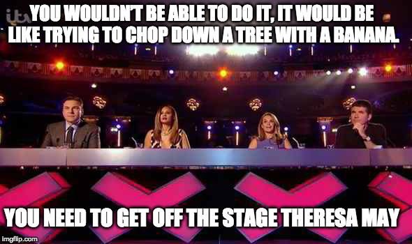 bgt Theresa may  |  YOU WOULDN’T BE ABLE TO DO IT, IT WOULD BE LIKE TRYING TO CHOP DOWN A TREE WITH A BANANA. YOU NEED TO GET OFF THE STAGE THERESA MAY | image tagged in bgt,theresa may,election 2017 | made w/ Imgflip meme maker