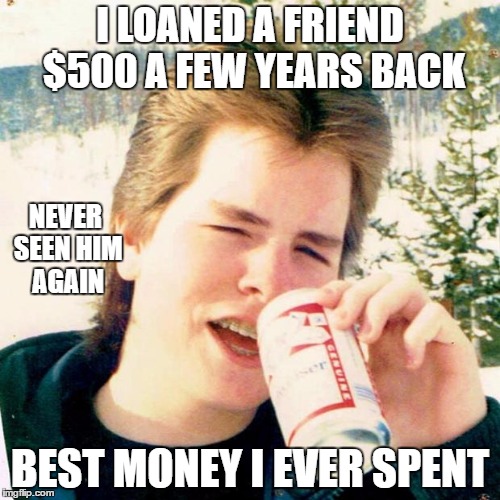True story | I LOANED A FRIEND $500 A FEW YEARS BACK; NEVER SEEN HIM AGAIN; BEST MONEY I EVER SPENT | image tagged in memes,eighties teen | made w/ Imgflip meme maker