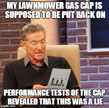 my gas cap is easily removable, but is slightly smaller than the mounting pipe. | MY LAWNMOWER GAS CAP IS SUPPOSED TO BE PUT BACK ON; PERFORMANCE TESTS OF THE CAP REVEALED THAT THIS WAS A LIE | image tagged in memes,maury lie detector | made w/ Imgflip meme maker