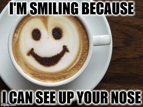 I'M SMILING BECAUSE; I CAN SEE UP YOUR NOSE | image tagged in that coffee tho | made w/ Imgflip meme maker