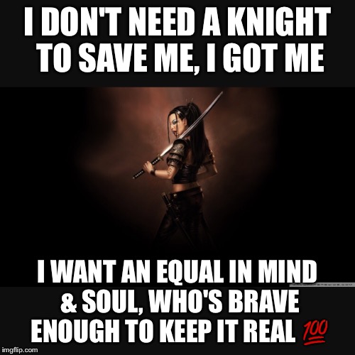 I got me | I DON'T NEED A KNIGHT TO SAVE ME, I GOT ME; I WANT AN EQUAL IN MIND & SOUL, WHO'S BRAVE ENOUGH TO KEEP IT REAL 💯 | image tagged in keep it real,strong women | made w/ Imgflip meme maker