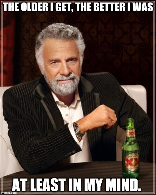 The Most Interesting Man In The World | THE OLDER I GET, THE BETTER I WAS; AT LEAST IN MY MIND. | image tagged in memes,the most interesting man in the world | made w/ Imgflip meme maker