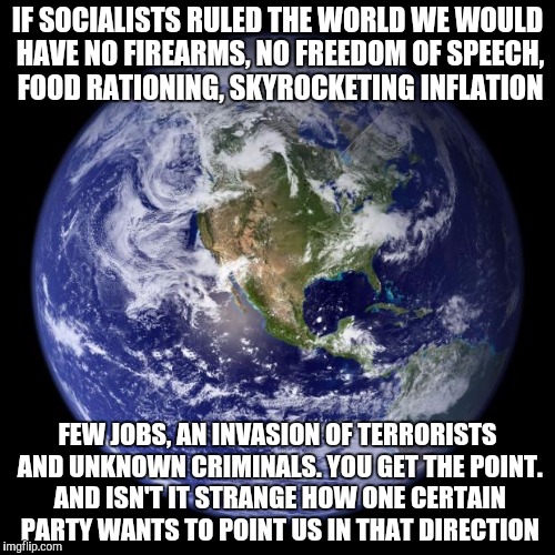 earth | IF SOCIALISTS RULED THE WORLD WE WOULD HAVE NO FIREARMS, NO FREEDOM OF SPEECH, FOOD RATIONING, SKYROCKETING INFLATION; FEW JOBS, AN INVASION OF TERRORISTS AND UNKNOWN CRIMINALS. YOU GET THE POINT. AND ISN'T IT STRANGE HOW ONE CERTAIN PARTY WANTS TO POINT US IN THAT DIRECTION | image tagged in earth | made w/ Imgflip meme maker