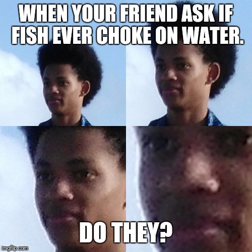 Deep thought? | WHEN YOUR FRIEND ASK IF FISH EVER CHOKE ON WATER. DO THEY? | image tagged in deep thought | made w/ Imgflip meme maker