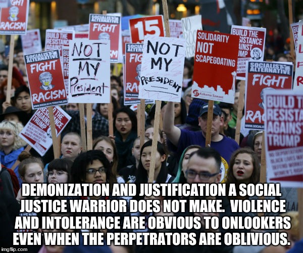 Anti Trump protest | DEMONIZATION AND JUSTIFICATION A SOCIAL JUSTICE WARRIOR DOES NOT MAKE.  VIOLENCE AND INTOLERANCE ARE OBVIOUS TO ONLOOKERS EVEN WHEN THE PERPETRATORS ARE OBLIVIOUS. | image tagged in anti trump protest | made w/ Imgflip meme maker