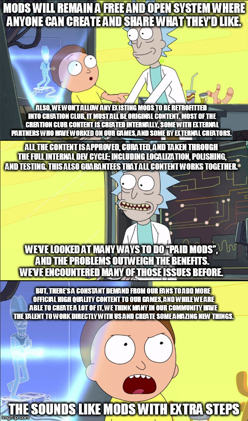 Rick and Morty Slavery | MODS WILL REMAIN A FREE AND OPEN SYSTEM WHERE ANYONE CAN CREATE AND SHARE WHAT THEY’D LIKE. ALSO, WE WON’T ALLOW ANY EXISTING MODS TO BE RETROFITTED INTO CREATION CLUB, IT MUST ALL BE ORIGINAL CONTENT. MOST OF THE CREATION CLUB CONTENT IS CREATED INTERNALLY, SOME WITH EXTERNAL PARTNERS WHO HAVE WORKED ON OUR GAMES, AND SOME BY EXTERNAL CREATORS. ALL THE CONTENT IS APPROVED, CURATED, AND TAKEN THROUGH THE FULL INTERNAL DEV CYCLE; INCLUDING LOCALIZATION, POLISHING, AND TESTING. THIS ALSO GUARANTEES THAT ALL CONTENT WORKS TOGETHER. WE’VE LOOKED AT MANY WAYS TO DO “PAID MODS”, AND THE PROBLEMS OUTWEIGH THE BENEFITS. WE’VE ENCOUNTERED MANY OF THOSE ISSUES BEFORE. BUT, THERE’S A CONSTANT DEMAND FROM OUR FANS TO ADD MORE OFFICIAL HIGH QUALITY CONTENT TO OUR GAMES, AND WHILE WE ARE ABLE TO CREATE A LOT OF IT, WE THINK MANY IN OUR COMMUNITY HAVE THE TALENT TO WORK DIRECTLY WITH US AND CREATE SOME AMAZING NEW THINGS. THE SOUNDS LIKE MODS WITH EXTRA STEPS | image tagged in rick and morty slavery,gaming | made w/ Imgflip meme maker
