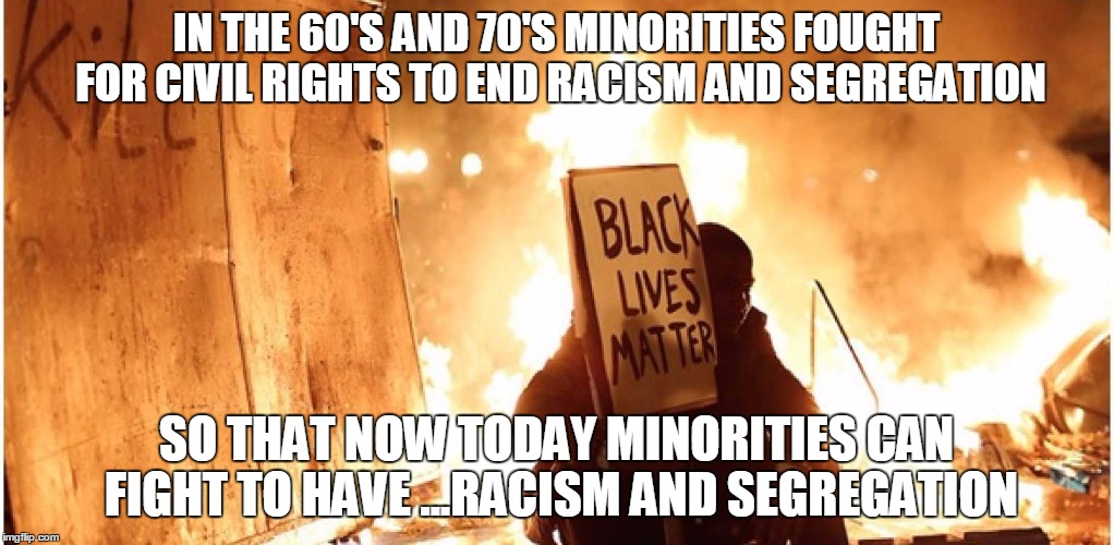 BLM? | IN THE 60'S AND 70'S MINORITIES FOUGHT FOR CIVIL RIGHTS TO END RACISM AND SEGREGATION; SO THAT NOW TODAY MINORITIES CAN FIGHT TO HAVE ...RACISM AND SEGREGATION | image tagged in blm,politics,demotivationals,brace yourselves x is coming,ill just wait here,college liberal | made w/ Imgflip meme maker