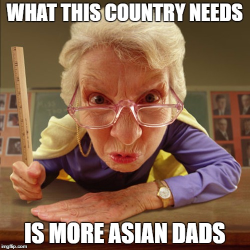 teacher old | WHAT THIS COUNTRY NEEDS IS MORE ASIAN DADS | image tagged in teacher old | made w/ Imgflip meme maker