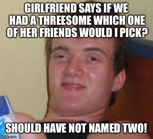 One choice | GIRLFRIEND SAYS IF WE HAD A THREESOME WHICH ONE OF HER FRIENDS WOULD I PICK? SHOULD HAVE NOT NAMED TWO! | image tagged in memes,10 guy,funny | made w/ Imgflip meme maker