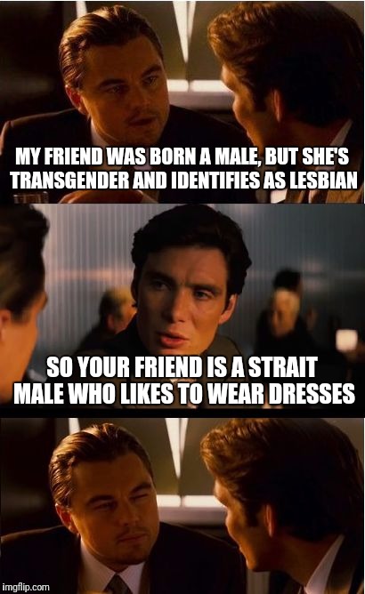 Inception | MY FRIEND WAS BORN A MALE, BUT SHE'S TRANSGENDER AND IDENTIFIES AS LESBIAN; SO YOUR FRIEND IS A STRAIT MALE WHO LIKES TO WEAR DRESSES | image tagged in memes,inception | made w/ Imgflip meme maker