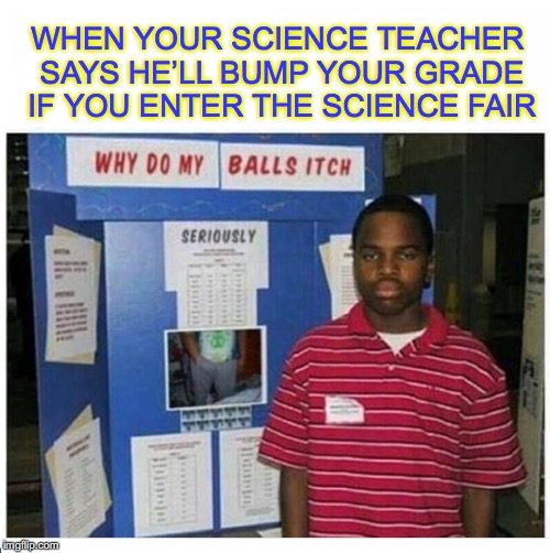 He really wants to pass | WHEN YOUR SCIENCE TEACHER SAYS HE’LL BUMP YOUR GRADE IF YOU ENTER THE SCIENCE FAIR | image tagged in school,science,grades | made w/ Imgflip meme maker