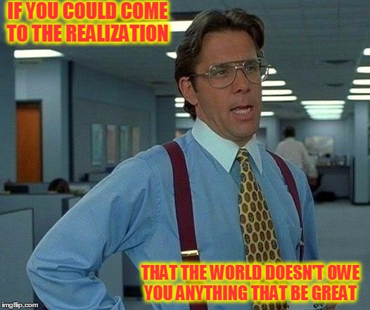 That Would Be Great | IF YOU COULD COME TO THE REALIZATION; THAT THE WORLD DOESN'T OWE YOU ANYTHING THAT BE GREAT | image tagged in memes,that would be great | made w/ Imgflip meme maker
