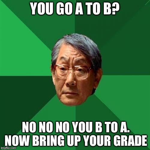 High Expectations Asian Father Meme | YOU GO A TO B? NO NO NO YOU B TO A. NOW BRING UP YOUR GRADE | image tagged in memes,high expectations asian father | made w/ Imgflip meme maker