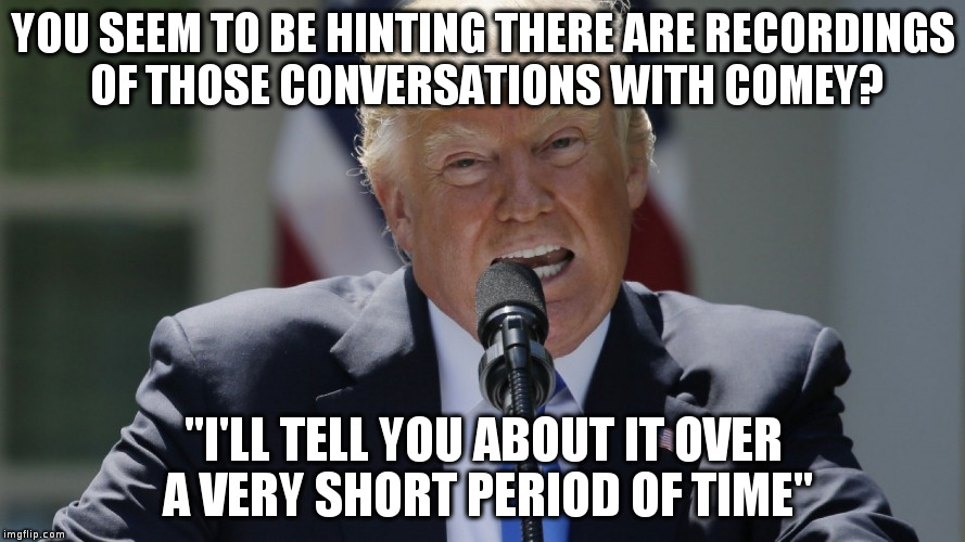 Trump treats the presidency like a reality TV show - tune in next episode! | YOU SEEM TO BE HINTING THERE ARE RECORDINGS OF THOSE CONVERSATIONS WITH COMEY? "I'LL TELL YOU ABOUT IT OVER A VERY SHORT PERIOD OF TIME" | image tagged in trump,humor,comey,reality tv | made w/ Imgflip meme maker