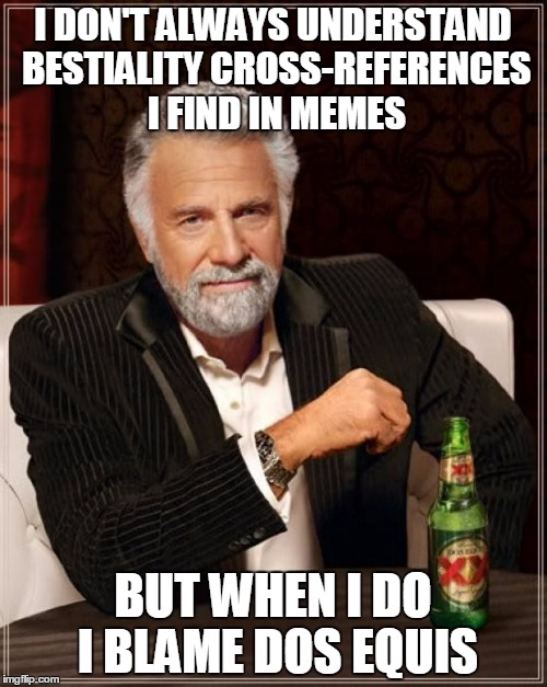 The Most Interesting Man In The World Meme | I DON'T ALWAYS UNDERSTAND BESTIALITY CROSS-REFERENCES I FIND IN MEMES BUT WHEN I DO I BLAME DOS EQUIS | image tagged in memes,the most interesting man in the world | made w/ Imgflip meme maker