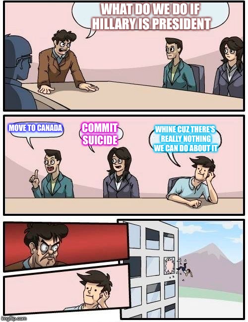 Boardroom Meeting Suggestion | WHAT DO WE DO IF HILLARY IS PRESIDENT; MOVE TO CANADA; COMMIT SUICIDE; WHINE CUZ THERE'S REALLY NOTHING WE CAN DO ABOUT IT | image tagged in memes,boardroom meeting suggestion | made w/ Imgflip meme maker