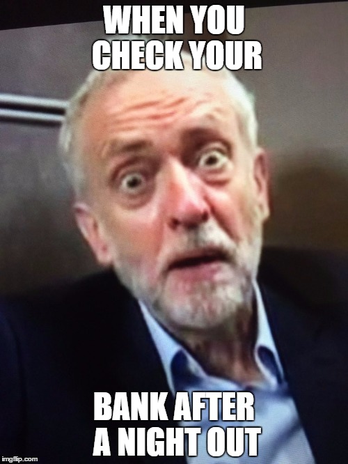 WHEN YOU CHECK YOUR; BANK AFTER A NIGHT OUT | image tagged in corbyn | made w/ Imgflip meme maker