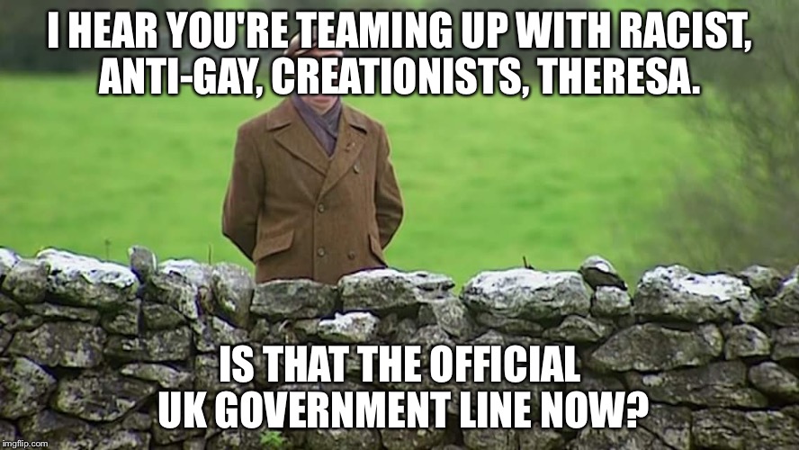 Racist father Ted | I HEAR YOU'RE TEAMING UP WITH RACIST, ANTI-GAY, CREATIONISTS, THERESA. IS THAT THE OFFICIAL UK GOVERNMENT LINE NOW? | image tagged in racist father ted | made w/ Imgflip meme maker