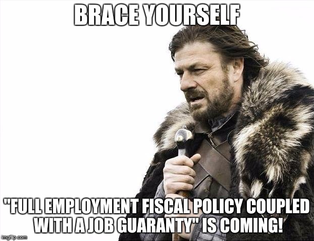 Brace Yourselves X is Coming | BRACE YOURSELF; "FULL EMPLOYMENT FISCAL POLICY COUPLED WITH A JOB GUARANTY" IS COMING! | image tagged in memes,brace yourselves x is coming | made w/ Imgflip meme maker