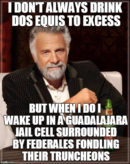 it's when The Most Interesting Demon In The World cuts loose | I DON'T ALWAYS DRINK DOS EQUIS TO EXCESS; BUT WHEN I DO I WAKE UP IN A GUADALAJARA JAIL CELL SURROUNDED BY FEDERALES FONDLING THEIR TRUNCHEONS | image tagged in memes,the most interesting man in the world,beer,alcohol,drunk,mexico | made w/ Imgflip meme maker