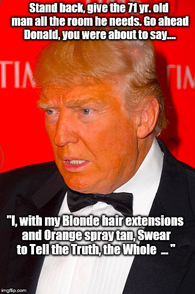 Orange Trump | Stand back, give the 71 yr. old man all the room he needs. Go ahead Donald, you were about to say.... "I, with my Blonde hair extensions and Orange spray tan, Swear to Tell the Truth, the Whole  ... " | image tagged in orange trump | made w/ Imgflip meme maker