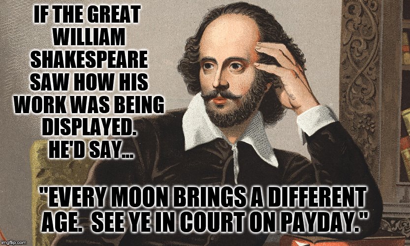 Going Medieval; Shakespeare Style | IF THE GREAT WILLIAM SHAKESPEARE SAW HOW HIS WORK WAS BEING DISPLAYED.  HE'D SAY... "EVERY MOON BRINGS A DIFFERENT AGE.  SEE YE IN COURT ON PAYDAY." | image tagged in william shakespeare | made w/ Imgflip meme maker