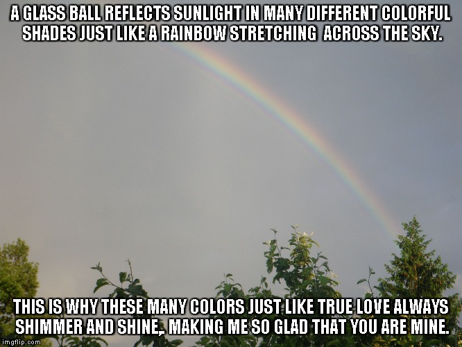 True Love | A GLASS BALL REFLECTS SUNLIGHT IN MANY DIFFERENT COLORFUL SHADES JUST LIKE A RAINBOW STRETCHING  ACROSS THE SKY. THIS IS WHY THESE MANY COLORS JUST LIKE TRUE LOVE ALWAYS SHIMMER AND SHINE,. MAKING ME SO GLAD THAT YOU ARE MINE. | image tagged in sunlight,rainbows,colors,love | made w/ Imgflip meme maker