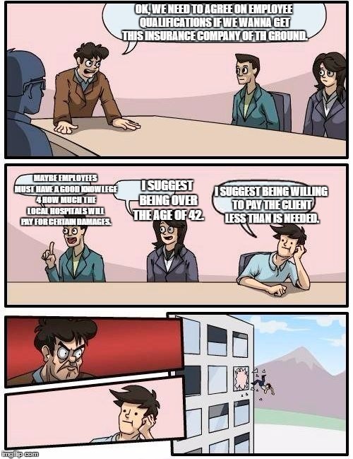 Boardroom Meeting Suggestion Meme | OK, WE NEED TO AGREE ON EMPLOYEE QUALIFICATIONS IF WE WANNA GET THIS INSURANCE COMPANY OF TH GROUND. MAYBE EMPLOYEES MUST HAVE A GOOD KNOWLEGE 4 HOW MUCH THE LOCAL HOSPITALS WILL PAY FOR CERTAIN DAMAGES. I SUGGEST BEING OVER THE AGE OF 42. I SUGGEST BEING WILLING TO PAY THE CLIENT LESS THAN IS NEEDED. | image tagged in memes,boardroom meeting suggestion | made w/ Imgflip meme maker