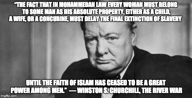 winston churchill | “THE FACT THAT IN MOHAMMEDAN LAW EVERY WOMAN MUST BELONG TO SOME MAN AS HIS ABSOLUTE PROPERTY, EITHER AS A CHILD, A WIFE, OR A CONCUBINE, MUST DELAY THE FINAL EXTINCTION OF SLAVERY; UNTIL THE FAITH OF ISLAM HAS CEASED TO BE A GREAT POWER AMONG MEN.” 
― WINSTON S. CHURCHILL, THE RIVER WAR | image tagged in winston churchill | made w/ Imgflip meme maker