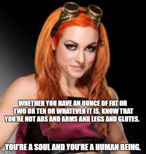 BECKY LYNCH | WHETHER YOU HAVE AN OUNCE OF FAT OR TWO OR TEN OR WHATEVER IT IS, KNOW THAT YOU’RE NOT ABS AND ARMS AND LEGS AND GLUTES. YOU’RE A SOUL AND YOU’RE A HUMAN BEING. | image tagged in becky lynch | made w/ Imgflip meme maker