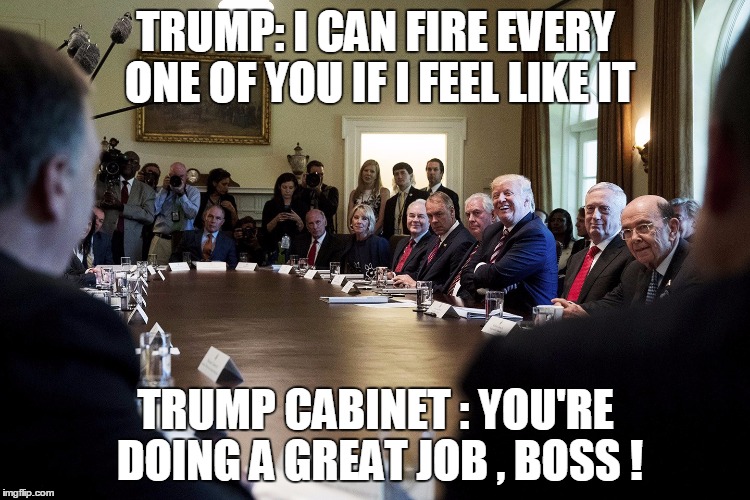 TRUMP: I CAN FIRE EVERY ONE OF YOU IF I FEEL LIKE IT; TRUMP CABINET : YOU'RE DOING A GREAT JOB , BOSS ! | image tagged in trump | made w/ Imgflip meme maker