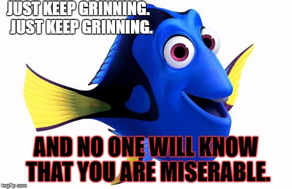 Dory swimming | JUST KEEP GRINNING. 
JUST KEEP GRINNING. AND NO ONE WILL KNOW THAT YOU ARE MISERABLE. | image tagged in dory swimming | made w/ Imgflip meme maker