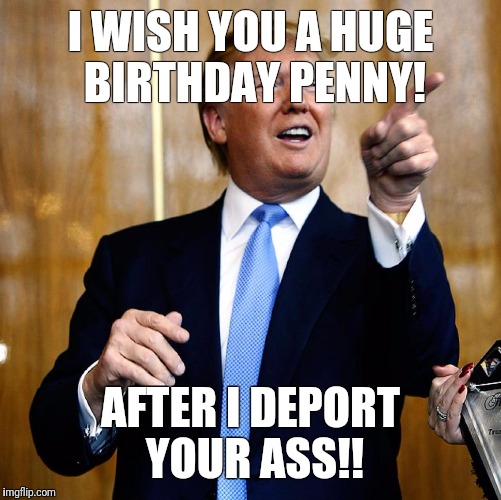 Donal Trump Birthday | I WISH YOU A HUGE BIRTHDAY PENNY! AFTER I DEPORT YOUR ASS!! | image tagged in donal trump birthday | made w/ Imgflip meme maker