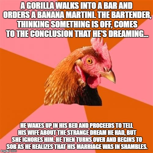Anti Joke Chicken | A GORILLA WALKS INTO A BAR AND ORDERS A BANANA MARTINI. THE BARTENDER, THINKING SOMETHING IS OFF, COMES TO THE CONCLUSION THAT HE'S DREAMING... HE WAKES UP IN HIS BED AND PROCEEDS TO TELL HIS WIFE ABOUT THE STRANGE DREAM HE HAD, BUT SHE IGNORES HIM. HE THEN TURNS OVER AND BEGINS TO SOB AS HE REALIZES THAT HIS MARRIAGE WAS IN SHAMBLES. | image tagged in memes,anti joke chicken | made w/ Imgflip meme maker