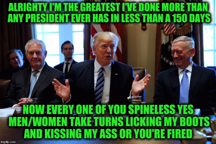 Proverbs! The wise have open ears (v. 1a) and closed mouths (v. 3a); The foolish have closed ears (v. 1b) and open mouths!  | ALRIGHTY I'M THE GREATEST I'VE DONE MORE THAN ANY PRESIDENT EVER HAS IN LESS THAN A 150 DAYS; NOW EVERY ONE OF YOU SPINELESS YES MEN/WOMEN TAKE TURNS LICKING MY BOOTS AND KISSING MY ASS OR YOU'RE FIRED | image tagged in memes,trumps big mouth,12 year old ego needs stroked,ass kissers,good snl skit gotta watch,castration must be a requirement | made w/ Imgflip meme maker