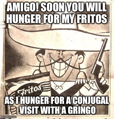 AMIGO! SOON YOU WILL HUNGER FOR MY FRITOS AS I HUNGER FOR A CONJUGAL VISIT WITH A GRINGO | made w/ Imgflip meme maker