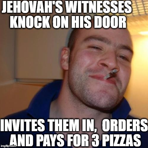 Good Guy Greg Meme | JEHOVAH'S WITNESSES KNOCK ON HIS DOOR; INVITES THEM IN,  ORDERS AND PAYS FOR 3 PIZZAS | image tagged in memes,good guy greg | made w/ Imgflip meme maker