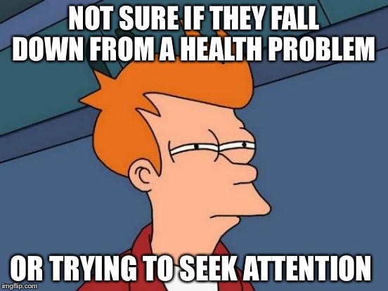 Futurama Fry | NOT SURE IF THEY FALL DOWN FROM A HEALTH PROBLEM; OR TRYING TO SEEK ATTENTION | image tagged in memes,futurama fry | made w/ Imgflip meme maker