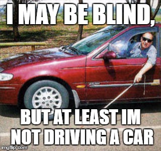 Blind Man Driving | I MAY BE BLIND, BUT AT LEAST IM NOT DRIVING A CAR | image tagged in blind man driving | made w/ Imgflip meme maker