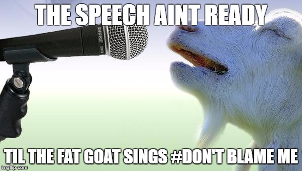 goat singing | THE SPEECH AINT READY; TIL THE FAT GOAT SINGS #DON'T BLAME ME | image tagged in goat singing | made w/ Imgflip meme maker