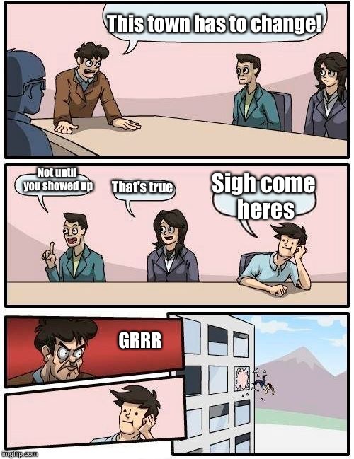Boardroom Meeting Suggestion Meme |  This town has to change! Sigh come heres; Not until you showed up; That's true; GRRR | image tagged in memes,boardroom meeting suggestion | made w/ Imgflip meme maker